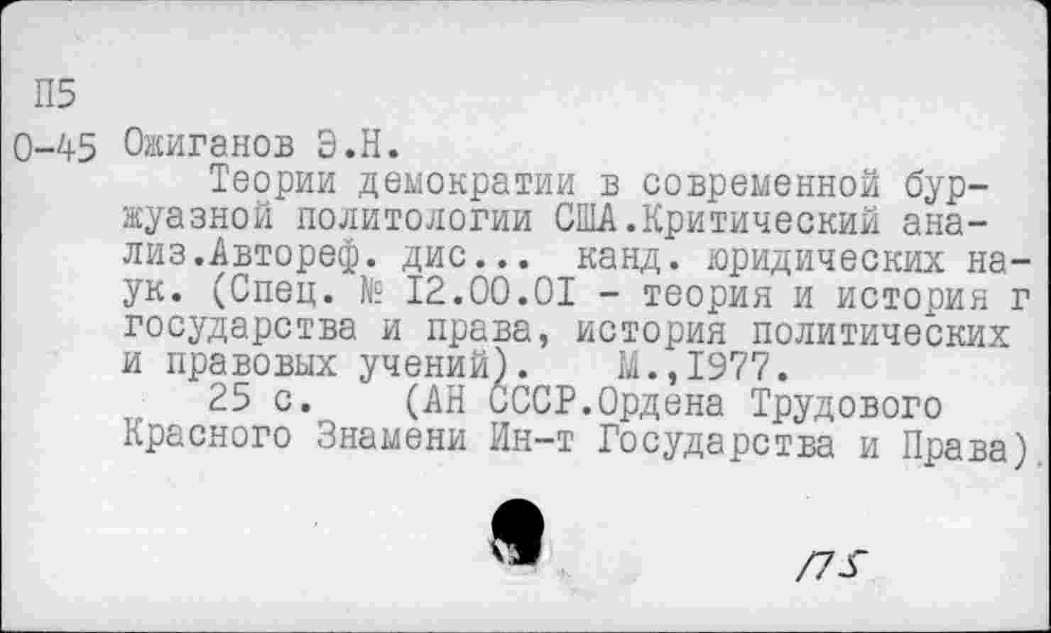 ﻿П5
0-45 Ожиганов Э.Н.
Теории демократии в современной буржуазной политологии США.Критический анализ.Автореф. дис... канд. юридических наук. (Спец. № 12.00.01 - теория и история г государства и права, история политических и правовых учений). И.,1977.
25 с. (АН СССР.Ордена Трудового Красного Знамени Ин-т Государства и Права)
9